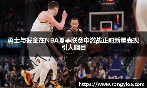 勇士与掘金在NBA夏季联赛中激战正酣新星表现引人瞩目