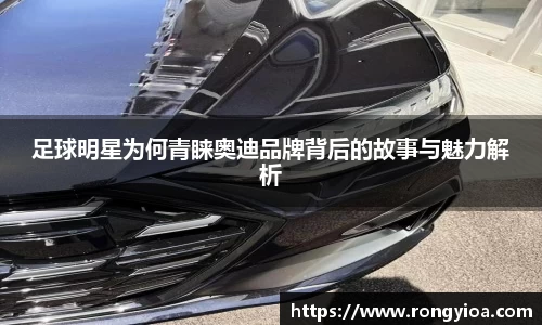 足球明星为何青睐奥迪品牌背后的故事与魅力解析