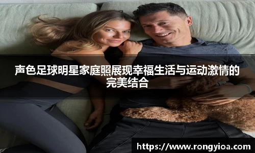声色足球明星家庭照展现幸福生活与运动激情的完美结合