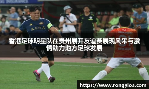 香港足球明星队在贵州展开友谊赛展现风采与激情助力地方足球发展